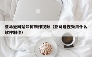 临沂亚马逊网站如何制作视频（亚马逊视频用什么软件制作）
